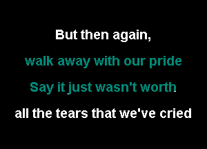 But then again,

walk away with our pride

Say itjust wasn't worth

all the tears that we've cried