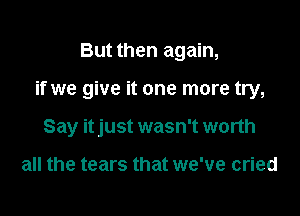 But then again,

if we give it one more try,

Say itjust wasn't worth

all the tears that we've cried