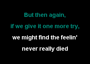 But then again,

if we give it one more try,

we might find the feelin'

never really died