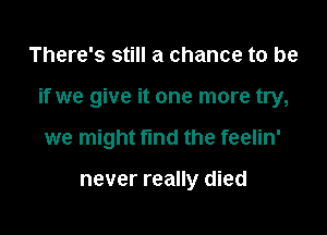 There's still a chance to be

if we give it one more try,

we might find the feelin'

never really died