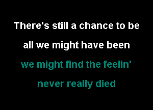 There's still a chance to be

all we might have been

we might find the feelin'

never really died