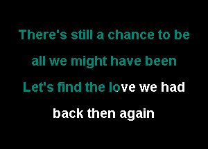 There's still a chance to be
all we might have been

Let's fund the love we had

back then again