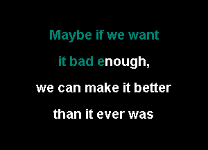 Maybe if we want

it bad enough,

we can make it better

than it ever was