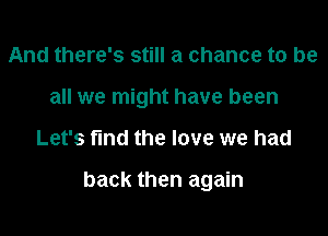 And there's still a chance to be
all we might have been

Let's fund the love we had

back then again