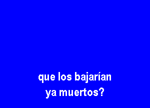 que Ios bajarian
ya muertos?