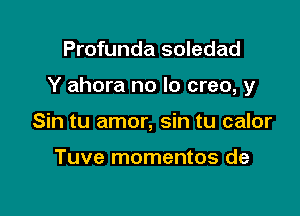 Profunda soledad

Y ahora no lo creo, y

Sin tu amor, sin tu calor

Tuve momentos de