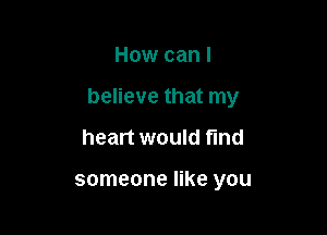 How can I

believe that my

heart would find

someone like you