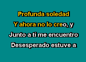 Profunda soledad

Y ahora no lo creo, y

Junto a ti me encuentro

Desesperado estuve a