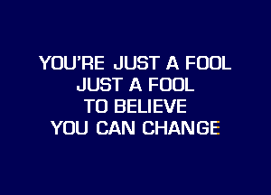 YOU'RE JUST A FOUL
JUST A FUDL

TO BELIEVE
YOU CAN CHANGE