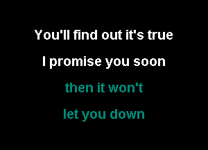 You'll find out it's true
I promise you soon

then it won't

let you down