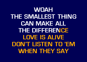 WOAH
THE SMALLEST THING
CAN MAKE ALL
THE DIFFERENCE
LOVE IS ALIVE
DON'T LISTEN TO 'EM
WHEN THEY SAY