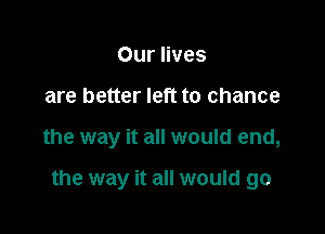 Our lives
are better left to chance

the way it all would end,

the way it all would go