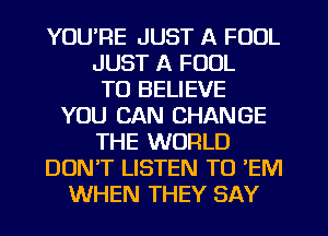 YOURE JUST A FOOL
JUST A FOOL
TO BELIEVE
YOU CAN CHANGE
THE WORLD
DON'T LISTEN TO 'EM
WHEN THEY SAY
