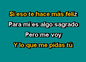 Si eso te hace mas feliz
Para mi es algo sagrado

Pero me voy

Y lo que me pidas tL'J