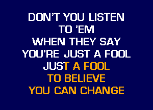 DON'T YOU LISTEN
TO 'EM
WHEN THEY SAY
YOURE JUST A FOOL
JUST A FOUL
TO BELIEVE
YOU CAN CHANGE