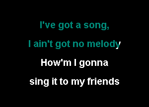 I've got a song,

I ain't got no melody

How'm I gonna

sing it to my friends