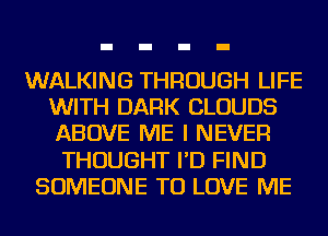 WALKING THROUGH LIFE
WITH DARK CLOUDS
ABOVE ME I NEVER

THOUGHT I'D FIND
SOMEONE TO LOVE ME