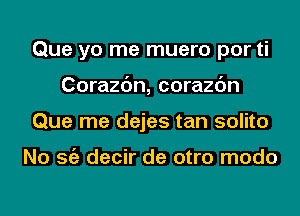 Que yo me muero por ti
Corazc'm, corazc'm
Que me dejes tan solito

No Stiz decir de otro modo