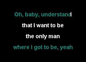 Oh, baby, understand
that I want to be

the only man

where I got to be, yeah