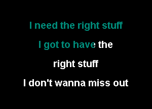 I need the right stuff

I got to have the

right stuff

I don't wanna miss out