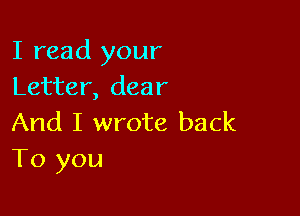 I read your
Letter, dear

And I wrote back
To you