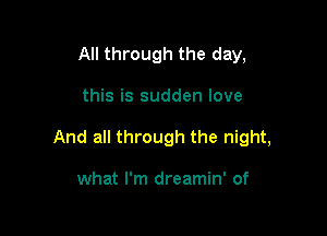 All through the day,

this is sudden love

And all through the night,

what I'm dreamin' of