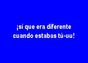 isi que era diferente

cuando estabas tli-uu!