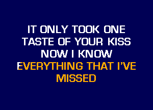 IT ONLY TOOK ONE
TASTE OF YOUR KISS
NOW I KNOW
EVERYTHING THAT I'VE
MISSED