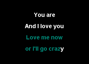 You are

And I love you

Love me now

or I'll go crazy