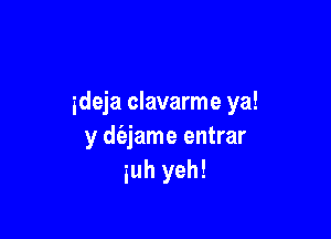 ideja clavarme ya!

y d(ejame entrar
iuh yeh!