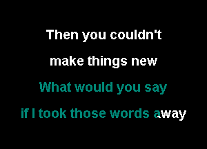 Then you couldn't
make things new

What would you say

ifl took those words away