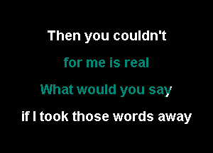 Then you couldn't
for me is real

What would you say

ifl took those words away