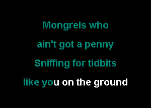 Mongrels who
ain't got a penny

Sniffing for tidbits

like you on the ground