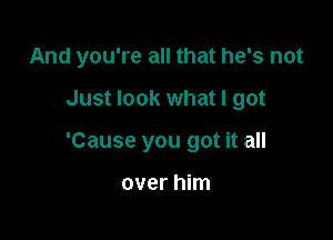 And you're all that he's not

Just look what I got

'Cause you got it all

over him