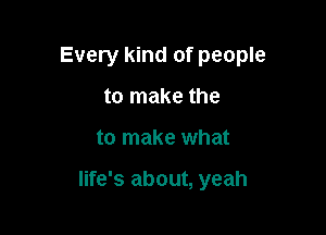 Every kind of people
to make the

to make what

life's about, yeah
