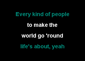 Every kind of people
to make the

world go 'round

life's about, yeah