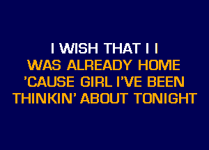 I WISH THAT I I
WAS ALREADY HOME
'CAUSE GIRL I'VE BEEN
THINKIN' ABOUT TONIGHT