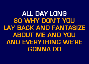 ALL DAY LONG
50 WHY DON'T YOU
LAY BACK AND FANTASIZE
ABOUT ME AND YOU
AND EVERYTHING WE'RE
GONNA DO