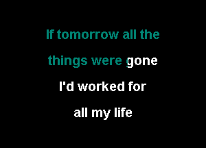 If tomorrow all the
things were gone

I'd worked for

all my life