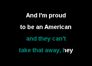 And I'm proud
to be an American

and they can't

take that away, hey