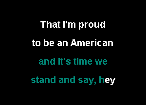That I'm proud

to be an American
and it's time we

stand and say, hey