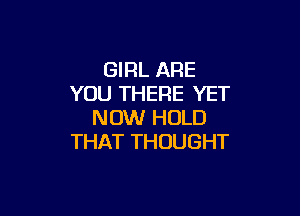 GIRL ARE
YOU THERE YET

NOW HOLD
THAT THOUGHT