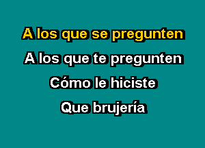 A los que se pregunten
A Ios que te pregunten

Cbmo le hiciste

Que brujeria