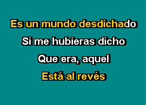 Es un mundo desdichado

Si me hubieras dicho

Que era, aquel

Esta al revias