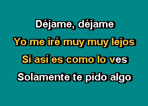 Dc'ejame, dc'ejame

Yo me iria muy muy lejos
Si asi es como lo ves

Solamente te pido algo