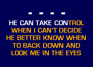 HE CAN TAKE CONTROL
WHEN I CAN'T DECIDE
HE BETTER KNOW WHEN
TO BACK DOWN AND
LOOK ME IN THE EYES