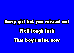 Sorry girl but you missed out

Well tough luck

That boy's mine now