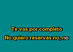 Te vas por completo

No quiero reservas no, no