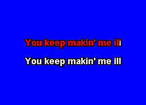 You keep makin' me ill