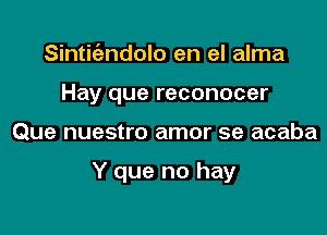 Sintitezndolo en el alma
Hay que reconocer

Que nuestro amor se acaba

Y que no hay